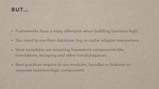 BUT…
• Frameworks have a nasty aftertaste when building business logic
• You need to use their database, log or cache adapter everywhere
• View templates are requiring framework components like
translations, escaping and other trivial purposes
• Best practices require to use modules, bundles or features to
separate business logic components
 