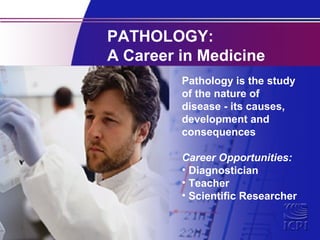 PATHOLOGY:
A Career in Medicine
Pathology is the study
of the nature of
disease - its causes,
development and
consequences
Career Opportunities:
• Diagnostician
• Teacher
• Scientific Researcher

 