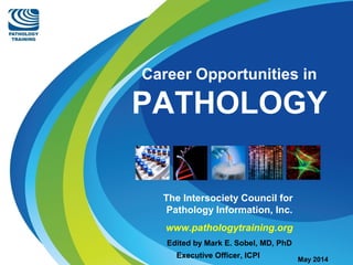 Career Opportunities in 
PATHOLOGY 
The Intersociety Council for 
Pathology Information, Inc. 
www.pathologytraining.org 
Edited by Mark E. Sobel, MD, PhD 
Executive Officer, ICPI May 2014 
 