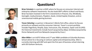 Questions?
Brian Feinstein is a partner at BVP, where he focuses on consumer Internet and
enterprise software investments. He also leads BVP's efforts in Brazil and Russia.
Brian has been involved in the firm’s investments in Procore, Clio, Mindbody,
Gainsight, LiveAuctioneers, Playdom, Zoosk, United Capital, Knewton, and an
unannounced mobile gaming business.
Trevor Oelschig is a partner in Bessemer’s Menlo Park office, where he focuses
primarily on software and the consumer Internet. Trevor’s current portfolio
includes PagerDuty, Shopify, Zopa, Instructure, Clio, Knewton, Zapier and 2U (IPO).
His historical investments include Hunch (acquired by eBay), Smilebox (acquired by
Perion Network) and Pure Networks (acquired by Cisco.)
Allen Miller is an InSITE Fellow and 2nd year MBA candidate at Columbia Business
School where he is focusing on venture capital and entrepreneurship. Allen is
currently interning with BVP and spent the first year of business school interning
with DFJ Gotham Ventures.
 