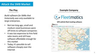 8
Attack the SMB Market
The Play Example Company
Build software for SMBs that
historically was only available to
large enterprises. GPS vehicle fleet tracking software
• Not too long ago, small and
medium sized businesses were
off limits to software companies
• It was too expensive to hire field
sales teams and still have
software affordable enough for
this market
• Today, it’s possible to sell
software cheaply over the
Internet
 