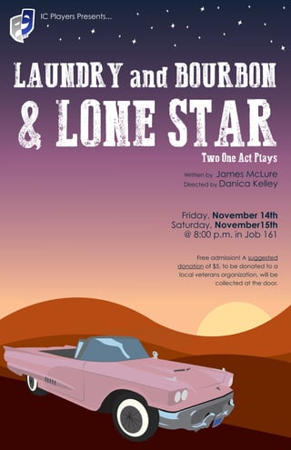 LAUNDRY and BOURBON
& LONE STARWritten by James McLure
Directed by Danica Kelley
Two One Act Plays
IC Players Presents...
Friday, November 14th
Saturday, November15th
@ 8:00 p.m. in Job 161
Free admission! A suggested
donation of $5, to be donated to a
local veterans organization, will be
collected at the door.
 