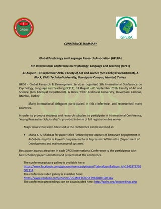 CONFERENCE SUMMARY
Global Psychology and Language Research Association (GPLRA)
5th International Conference on Psychology, Language and Teaching (ICPLT)
31 August – 01 September 2016, Faculty of Art and Science (Fen Edebiyat Department), A
Block, Yildiz Technical University, Davutpasa Campus, Istanbul, Turkey
GRDS - Global Research & Development Services organized 5th International Conference on
Psychology, Language and Teaching (ICPLT), 31 August – 01 September 2016, Faculty of Art and
Science (Fen Edebiyat Department), A Block, Yildiz Technical University, Davutpasa Campus,
Istanbul, Turkey
Many International delegates participated in this conference, and represented many
countries.
In order to promote students and research scholars to participate in International Conference,
'Young Researcher Scholarship' is provided in form of full registration fee waiver.
Major issues that were discussed in the conference can be outlined as:
 Muna K. Al-Khabbaz for paper titled ‘Detecting the Aspects of Employee Engagement in
Al-Sabah Hospital in Kuwait Using Hierarchical Regression’ Affiliated to (Department of
Development and maintenance of systems)
Best paper awards are given in each GRDS International Conference to the participants with
best scholarly paper submitted and presented at the conference.
The conference picture gallery is available here:
https://www.facebook.com/gplraconferences/photos/?tab=album&album_id=1642879736
002114
The conference video gallery is available here:
https://www.youtube.com/channel/UC3MBTOb7CF59680aD1QYEQw
The conference proceedings can be downloaded here: http://gplra.org/proceedings.php
 