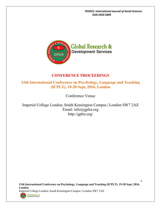 PEOPLE: International Journal of Social Sciences
ISSN 2454-5899
1
11th International Conference on Psychology, Language and Teaching (ICPLT), 19-20 Sept, 2016,
London
Imperial College London, South Kensington Campus | London SW7 2AZ
CONFERENCE PROCEEDINGS
11th International Conference on Psychology, Language and Teaching
(ICPLT), 19-20 Sept, 2016, London
Conference Venue
Imperial College London, South Kensington Campus | London SW7 2AZ
Email: info@gplra.org
http://gplra.org/
 