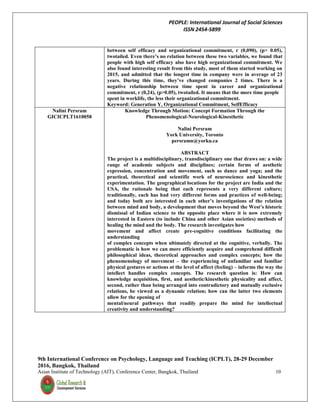 PEOPLE: International Journal of Social Sciences
ISSN 2454-5899
9th International Conference on Psychology, Language and Teaching (ICPLT), 28-29 December
2016, Bangkok, Thailand
Asian Institute of Technology (AIT), Conference Center, Bangkok, Thailand 10
between self efficacy and organizational commitment, r (0,090), (p> 0.05),
twotailed. Even there’s no relation between these two variables, we found that
people with high self efficacy also have high organizational commitment. We
also found interesting result from this study, most of them started working on
2015, and admitted that the longest time in company were in average of 23
years. During this time, they’ve changed companies 2 times. There is a
negative relationship between time spent in career and organizational
commitment, r (0,24), (p>0.05), twotailed. It means that the more time people
spent in worklife, the less their organizational commitment.
Keyword: Generation Y, Organizational Commitment, SelfEfficacy
Nalini Persram
GICICPLT1610058
Knowledge Through Motion: Concept Formation Through the
Phenomenological-Neurological-Kinesthetic
Nalini Persram
York University, Toronto
persramn@yorku.ca
ABSTRACT
The project is a multidisciplinary, transdisciplinary one that draws on: a wide
range of academic subjects and disciplines; certain forms of aesthetic
expression, concentration and movement, such as dance and yoga; and the
practical, theoretical and scientific work of neuroscience and kinesthetic
experimentation. The geographical locations for the project are India and the
USA, the rationale being that each represents a very different culture;
traditionally, each has had very different forms and practices of well-being;
and today both are interested in each other’s investigations of the relation
between mind and body, a development that moves beyond the West’s historic
dismissal of Indian science to the opposite place where it is now extremely
interested in Eastern (to include China and other Asian societies) methods of
healing the mind and the body. The research investigates how
movement and affect create pre-cognitive conditions facilitating the
understanding
of complex concepts when ultimately directed at the cognitive, verbally. The
problematic is how we can more efficiently acquire and comprehend difficult
philosophical ideas, theoretical approaches and complex concepts; how the
phenomenology of movement – the experiencing of unfamiliar and familiar
physical gestures or actions at the level of affect (feeling) – informs the way the
intellect handles complex concepts. The research question is: How can
knowledge acquisition, first, and aesthetic/kinesthetic physicality and affect,
second, rather than being arranged into contradictory and mutually exclusive
relations, be viewed as a dynamic relation; how can the latter two elements
allow for the opening of
mental/neural pathways that readily prepare the mind for intellectual
creativity and understanding?
 