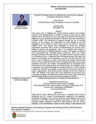 PEOPLE: International Journal of Social Sciences
ISSN 2454-5899
9th International Conference on Psychology, Language and Teaching (ICPLT), 28-29 December
2016, Bangkok, Thailand
Asian Institute of Technology (AIT), Conference Center, Bangkok, Thailand 11
Azhar Pervaiz
GICICPLT1610059
The Role of Working Memory in Exploring the Causes of Slow Language
Learning by the Dyslexic Children
Azhar Pervaiz
Assistant Professor, Deptt. of English, University of Sargodha
Samrina Sana
BS English, UoS
Abstract
This paper aims to highlight the relation between dyslexia and working
memory of the language learners. Further, it explores certain ways by which
dyslexia can be measured at a very early stage of the learners. It reveals the
differences in the academic performance of Dyslexic (DC) and Non-Dyslexic
Children (NDC). The framework is inquired through the use of working
memory of the learners. Any impairment or brain damage in the left
hemisphere of the children’s brain causes them to be called as Dyslexic
children (DC). This agitates their capabilities to decode the provided
information accurately and it results in malfunctioning of cerebral cortex
failing to perceive the appropriate codes. To investigate these aspects a
sample of 40 learners of English language was taken. The sample was divided
into experimental and controlled groups respectively. They were tested
through Automated Working Memory Assessment (AWMA) and the results
were matched to draw a comparison between both the groups. This study was
based on formulation of two hypotheses. The first one stated that DC will
show a clear cut difference in their verbal short term memory and working
memory when compared with that of the controlled group whereas the second
hypothesis focuses on the troubles and dissimilarities of visuospatial short
term memory and working memory of both the groups. The responses of the
respondents were analyzed through the statistical software i.e. SPSS and the
results show that DC as incapable of perceiving the actual data and fail to
answer appropriately. They perform poorer leading to score lower than the
NDC. The findings of the paper have great implication in the present day
researches to diagnose the impairments in the brain at early stages of learning
and this further helps us devise new learning strategies for the DC.
Machhindra Govind Varpe
GICICPLT1608060
English Language-behaviour, Language Systems and Speech
Machhindra Govind Varpe
Associate Professor & Head , Dept. of English
Mula Education Society’s Arts, Commerce & Science College Sonai, Tal-
Newasa , Dist- Ahmednagar 414105(India)
m.g.varpe@gmail.com
ABSTRACT
This research paper addresses the issues such as language and its various
definitions and as a means of communication competence, and language-
acquisition.Language-: This research behaviour and language-systems also
discussed. It also differs between language and speech, written and spoken
language. Spoken language is used for a wider purposes than the written
language. As the communicative needs of society change, so then language will
 