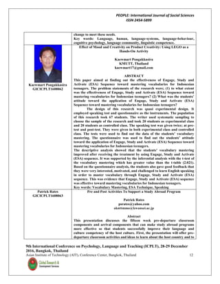 PEOPLE: International Journal of Social Sciences
ISSN 2454-5899
9th International Conference on Psychology, Language and Teaching (ICPLT), 28-29 December
2016, Bangkok, Thailand
Asian Institute of Technology (AIT), Conference Center, Bangkok, Thailand 12
change to meet these needs.
Key words: Language, human, language-systems, language-behaviour,
cognitive psychology, language community, linguistic competence.
Kaewmart Pongakkasira
GICICPLT1608062
Effect of Mood and Creativity on Product Creativity: Using LEGO as a
Hands-On Activity
Kaewmart Pongakkasira
KMUTT, Thailand
kaewmart17@gmail.com
ABSTRACT
This paper aimed at finding out the effectiveness of Engage, Study and
Activate (ESA) Sequence toward mastering vocabularies for Indonesian
teenagers. The problem statements of the research were; (1) to what extent
was the effectiveness of Engage, Study and Activate (ESA) Sequence toward
mastering vocabularies for Indonesian teenagers? (2) What was the students’
attitude toward the application of Engage, Study and Activate (ESA)
Sequence toward mastering vocabularies for Indonesian teenagers?
The design of this research was quasi experimental design. It
employed speaking test and questionnaire as the instruments. The population
of this research took 67 students. The writer used systematic sampling to
choose the sample of the research and took 20 students as experimental class
and 20 students as controlled class. The speaking test was given twice; at pre-
test and post-test. They were given in both experimental class and controlled
class. The tests were used to find out the data of the students’ vocabulary
mastering. The questionnaire was used to find out the students’ attitude
toward the application of Engage, Study and Activate (ESA) Sequence toward
mastering vocabularies for Indonesian teenagers.
The descriptive analysis showed that the students’ vocabulary mastering
improved after receiving the treatment by using Engage, Study and Activate
(ESA) sequence. It was supported by the inferential analysis with the t-test of
the vocabulary mastering which has greater value than the t-table (2.021).
Based on the questionnaire analysis, the students also gave good feedback that
they were very interested, motivated, and challenged to learn English speaking
in order to master vocabulary through Engage, Study and Activate (ESA)
sequence. This was evidence that Engage, Study and Activate (ESA) sequence
was effective toward mastering vocabularies for Indonesian teenagers.
Key words: Vocabulary Mastering, ESA Technique, Speaking
Patrick Rates
GICICPLT1608063
Pre and Post Activities To Support a Study Abroad Program
Patrick Rates
psrates@yahoo.com
aknttmmo@kwansei.ac.jp
Abstract
This presentation discusses the fifteen week pre-departure classroom
components and arrival components that can make study abroad programs
more effective so that students successfully improve their language and
culture competency of the host culture. First, the presentation will offer pre-
departure classroom activities and ideas to learn about the host country and to
 