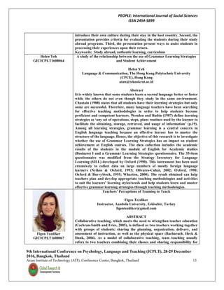 PEOPLE: International Journal of Social Sciences
ISSN 2454-5899
9th International Conference on Psychology, Language and Teaching (ICPLT), 28-29 December
2016, Bangkok, Thailand
Asian Institute of Technology (AIT), Conference Center, Bangkok, Thailand 13
introduce their own culture during their stay in the host country. Second, the
presentation provides criteria for evaluating the students during their study
abroad programs. Third, the presentation present ways to assist students in
processing their experiences upon their return.
Keywords: Study abroad, authentic learning, curriculum
Helen Yeh
GICICPLT1608064
A study of the relationship between the use of Grammar Learning Strategies
and Student Achievement
Helen Yeh
Language & Communication, The Hong Kong Polytechnic University
(CPCE), Hong Kong
atan@teknokrat.ac.id
Abstract
It is widely known that some students learn a second language better or faster
while the others do not even though they study in the same environment.
Chastain (1988) states that all students have their learning strategies but only
some are successful. Therefore, many language teachers have been searching
for effective teaching methodologies in order to help students become
proficient and competent learners. Wenden and Rubin (1987) define learning
strategies as ‘any set of operations, steps, plans routines used by the learner to
facilitate the obtaining, storage, retrieved, and usage of information’ (p.19).
Among all learning strategies, grammar learning is a central concern in
English language teaching because an effective learner has to master the
structure of the language. Hence, the objective of this research is to investigate
whether the use of Grammar Learning Strategies has an impact on student
achievement at English courses. The data collection includes the academic
results of the students in the module of English for Academic studies
(Business) I and a Grammar Learning Strategies questionnaire. The 35-item
questionnaire was modified from the Strategy Inventory for Language
Learning (SILL) developed by Oxford (1990). This instrument has been used
extensively to collect data on large numbers of mostly foreign language
learners (Nyikos & Oxford, 1993; Olivares-Cuhat, 2002; Oxford, 1990;
Oxford & BurryStock, 1995; Wharton, 2000). The result obtained can help
teachers plan and develop appropriate teaching methodologies and activities
to suit the learners’ learning styles/needs and help students learn and master
effective grammar learning strategies through teaching methodologies.
Figen Tezdiker
GICICPLT1608067
Teachers’ Perceptions of Teaming to Teach
Figen Tezdiker
Instructor, Anadolu University, Eskisehir, Turkey
figentezdiker@gmail.com
ABSTRACT
Collaborative teaching, which meets the need to strengthen teacher education
(Cochran-Smith and Fries, 2005), is defined as two teachers working together
with groups of students; sharing the planning, organization, delivery, and
assessment of instruction, as well as the physical space (Bacharach, Heck &
Dank, 2004). As a model of collaborative teaching, team teaching usually
refers to two teachers combining their classes and sharing responsibility for
 