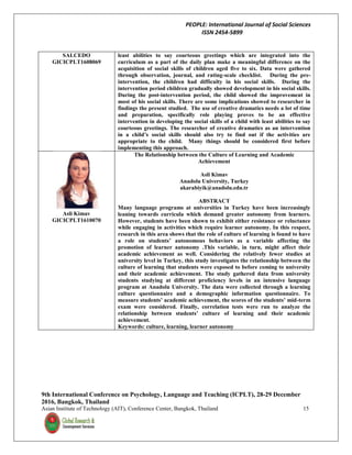PEOPLE: International Journal of Social Sciences
ISSN 2454-5899
9th International Conference on Psychology, Language and Teaching (ICPLT), 28-29 December
2016, Bangkok, Thailand
Asian Institute of Technology (AIT), Conference Center, Bangkok, Thailand 15
SALCEDO
GICICPLT1608069
least abilities to say courteous greetings which are integrated into the
curriculum as a part of the daily plan make a meaningful difference on the
acquisition of social skills of children aged five to six. Data were gathered
through observation, journal, and rating-scale checklist. During the pre-
intervention, the children had difficulty in his social skills. During the
intervention period children gradually showed development in his social skills.
During the post-intervention period, the child showed the improvement in
most of his social skills. There are some implications showed to researcher in
findings the present studied. The use of creative dramatics needs a lot of time
and preparation, specifically role playing proves to be an effective
intervention in developing the social skills of a child with least abilities to say
courteous greetings. The researcher of creative dramatics as an intervention
in a child’s social skills should also try to find out if the activities are
appropriate to the child. Many things should be considered first before
implementing this approach.
Asli Kimav
GICICPLT1610070
The Relationship between the Culture of Learning and Academic
Achievement
Asli Kimav
Anadolu University, Turkey
akarabiyik@anadolu.edu.tr
ABSTRACT
Many language programs at universities in Turkey have been increasingly
leaning towards curricula which demand greater autonomy from learners.
However, students have been shown to exhibit either resistance or reluctance
while engaging in activities which require learner autonomy. In this respect,
research in this area shows that the role of culture of learning is found to have
a role on students’ autonomous behaviors as a variable affecting the
promotion of learner autonomy .This variable, in turn, might affect their
academic achievement as well. Considering the relatively fewer studies at
university level in Turkey, this study investigates the relationship between the
culture of learning that students were exposed to before coming to university
and their academic achievement. The study gathered data from university
students studying at different proficiency levels in an intensive language
program at Anadolu University. The data were collected through a learning
culture questionnaire and a demographic information questionnaire. To
measure students’ academic achievement, the scores of the students’ mid-term
exam were considered. Finally, correlation tests were run to analyze the
relationship between students’ culture of learning and their academic
achievement.
Keywords: culture, learning, learner autonomy
 