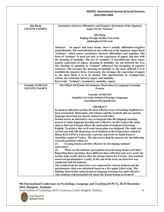 PEOPLE: International Journal of Social Sciences
ISSN 2454-5899
9th International Conference on Psychology, Language and Teaching (ICPLT), 28-29 December
2016, Bangkok, Thailand
Asian Institute of Technology (AIT), Conference Center, Bangkok, Thailand 16
Qiu Hong
GICICPLT1610072
Asymmetry between Affirmative and Negative Structures of the Japanese
Aspect Form “tesimau”
Qiu Hong
Beijing Foreign Studies University
qiuhongkyu@163.com
Abstract: In aspect and tense forms, there’s usually affirmative-negative
neutralization. The neutralization is also reflected in the Japanese aspect form
“tesimau”, which causes asymmetry between affirmation and negation. The
form of “tesimau” is used not only as the expression of aspect, but also with
the meaning of modality. The use of “tesimau” is classified into three types,
namely expression of aspect, meaning of modality, the use between the two.
The function of modality in “tesimau” influences the formation of negative
structure. The stronger the meaning of modality is, the more difficult it is to
establish the negative form. Conversely, the stronger the expression of aspect
is, the more likely it is to be denied. The characteristic of “tesimau”also
reflects the continuity between aspect and modality.
Keywords: “tesimau”; asymmetry; modality; aspect
Yasemin ACIKGOZ
GICICPLT1610074
The Effects Of Drama On Students' Motivation In Language Learning
Process
Yasemin ACIKGOZ
Anadolu University School of Foreign Languages
yasemingoren9@gmail.com
ABSTRACT
In modern education system, the most effective ways of teaching English have
been researched. Motivation, self-reliance and the methods that are used in
language classroom are closely related to each other.
Drama can be an alternative way to integrate into the language learning
process to make language learning more effective. In this respect this study
aims to find out if drama effects the motivation of students in learning
English. To achieve this, an 8-week lesson plan was designed. The study was
carried out with 100 elementary level students at the Preparatory school of
Hasan KALYONCU University, a private university in South Eastern
Anatolian region of Turkey. The aim was to find the answers for the following
research questions which are
(1) Is using drama activities effective for developing students'
motivation?
(2) What are the students' perceptions towards using drama activities?
Regarding these questions, three different data collection tools were used; the
teacher kept weekly diaries after the drama classes for 8 weeks. Also students
answered questionnaires. Lastly, at the end of the term, an interview was
conducted with 10 students.
The results from the interviews were analysed by content analysis and the
questionnaire data was calculated based on a five-point Likert scale. The
findings showed that using drama in language learning was quite effective.
Also students reflected positively about the drama lessons in terms of
 
