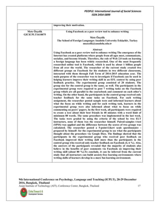 PEOPLE: International Journal of Social Sciences
ISSN 2454-5899
9th International Conference on Psychology, Language and Teaching (ICPLT), 28-29 December
2016, Bangkok, Thailand
Asian Institute of Technology (AIT), Conference Center, Bangkok, Thailand 17
improving their motivation.
Mete Özçelik
GICICPLT1610075
Using Facebook as a peer review tool to enhance writing
Mete Özçelik
The School of Foreign Languages Anadolu University Eskişehir, Turkey
mozcelik@anadolu.edu.tr
Abstract
Using Facebook as a peer review tool to enhance writing The emergence of the
Internet has created platforms where people from all ages meet, communicate,
socialize, and become friends. Therefore, the role of Web 2.0 tools on learning
a foreign language has been widely researched. One of the most frequently
researched online tool is Facebook, which is used by about 1 billion people
from all over the world. The researcher of the current study created two
different groups on Facebook for his students in two different classrooms,
interacted with them through Fall Term of 2014-2015 education year. The
main purpose of the researcher was to investigate if Facebook can be used in
helping learners improve their writing skill in an EFL context by using peer
feedback practice. The experimental group consisted of 20 students. The
group size for the control group is the same, as well. The participants in the
experimental group were required to post 7 writing tasks on the Facebook
group which are all parallel to the coursebook and comment on each other’s
writing. On the other hand, the participants in the control group received only
teacher feedback for the same tasks on Facebook. For each writing
assignment, the researcher posted sample texts and informed learners about
what the focus on while writing and for each writing task, learners in the
experimental group were also informed about what to focus on while
commenting on peers’ papers. In the first week, all participants were required
to create a text about their best friends in 40 minutes with a word limit of
minimum 80 words. The same procedure was implemented in the last week.
The tasks were graded by using the criteria of the school by two ELT
instructors, none of them was the researcher himself. Paired-samples t-test
(SPSS) was applied and the difference between the scores of two groups was
calculated. The researcher posted a 5-point-Likert scale questionnaire -
prepared by himself- for the experimental group to see what the participants
thought about the procedure via Google Docs. The findings showed that the
participants in the experimental group who received peer feedback on
Facebook improved their writing skill more than the participants in the
control group who received only teacher feedback on Facebook (4, 6 %). Also,
the answers of the participants revealed that the majority of students also
believe in the benefits of peer comments via Facebook on improving their
writing skill (about 80 %).To conclude, it can be inferred from the current
study that all instructors can build anxiety-free learning environments where
writing skills of learners develop in a more fun learning environment.
 