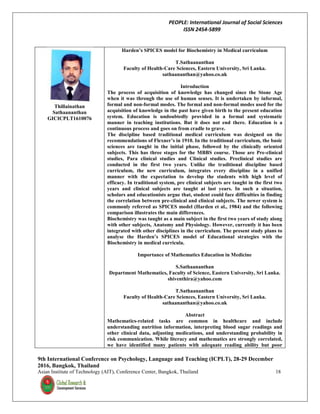 PEOPLE: International Journal of Social Sciences
ISSN 2454-5899
9th International Conference on Psychology, Language and Teaching (ICPLT), 28-29 December
2016, Bangkok, Thailand
Asian Institute of Technology (AIT), Conference Center, Bangkok, Thailand 18
Thillainathan
Sathaananthan
GICICPLT1610076
Harden’s SPICES model for Biochemistry in Medical curriculum
T.Sathaananthan
Faculty of Health-Care Sciences, Eastern University, Sri Lanka.
sathaananthan@yahoo.co.uk
Introduction
The process of acquisition of knowledge has changed since the Stone Age
when it was through the use of human senses. It is undertaken by informal,
formal and non-formal modes. The formal and non-formal modes used for the
acquisition of knowledge in the past have given birth to the present education
system. Education is undoubtedly provided in a formal and systematic
manner in teaching institutions. But it does not end there. Education is a
continuous process and goes on from cradle to grave.
The discipline based traditional medical curriculum was designed on the
recommendations of Flexner’s in 1910. In the traditional curriculum, the basic
sciences are taught in the initial phase, followed by the clinically oriented
subjects. This has three stages for the MBBS course. Those are Pre-clinical
studies, Para clinical studies and Clinical studies. Preclinical studies are
conducted in the first two years. Unlike the traditional discipline based
curriculum, the new curriculum, integrates every discipline in a unified
manner with the expectation to develop the students with high level of
efficacy. In traditional system, pre clinical subjects are taught in the first two
years and clinical subjects are taught at last years. In such a situation,
scholars and educationists argue that, student could face difficulties in finding
the correlation between pre-clinical and clinical subjects. The newer system is
commonly referred as SPICES model (Harden et al., 1984) and the following
comparison illustrates the main differences.
Biochemistry was taught as a main subject in the first two years of study along
with other subjects, Anatomy and Physiology. However, currently it has been
integrated with other disciplines in the curriculum. The present study plans to
analyse the Harden’s SPICES model of Educational strategies with the
Biochemistry in medical curricula.
Importance of Mathematics Education in Medicine
S.Sathaananthan
Department Mathematics, Faculty of Science, Eastern University, Sri Lanka.
shiventhira@yahoo.com
T.Sathaananthan
Faculty of Health-Care Sciences, Eastern University, Sri Lanka.
sathaananthan@yahoo.co.uk
Abstract
Mathematics-related tasks are common in healthcare and include
understanding nutrition information, interpreting blood sugar readings and
other clinical data, adjusting medications, and understanding probability in
risk communication. While literacy and mathematics are strongly correlated,
we have identified many patients with adequate reading ability but poor
 