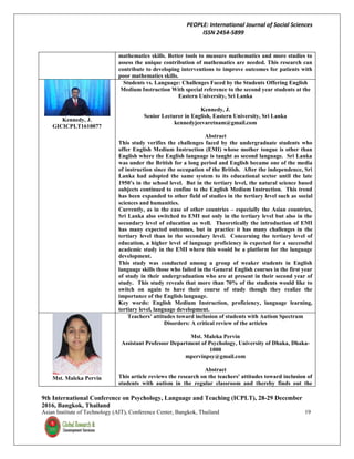 PEOPLE: International Journal of Social Sciences
ISSN 2454-5899
9th International Conference on Psychology, Language and Teaching (ICPLT), 28-29 December
2016, Bangkok, Thailand
Asian Institute of Technology (AIT), Conference Center, Bangkok, Thailand 19
mathematics skills. Better tools to measure mathematics and more studies to
assess the unique contribution of mathematics are needed. This research can
contribute to developing interventions to improve outcomes for patients with
poor mathematics skills.
Kennedy, J.
GICICPLT1610077
Students vs. Language: Challenges Faced by the Students Offering English
Medium Instruction With special reference to the second year students at the
Eastern University, Sri Lanka
Kennedy, J.
Senior Lecturer in English, Eastern University, Sri Lanka
kennedyjeevaretnam@gmail.com
Abstract
This study verifies the challenges faced by the undergraduate students who
offer English Medium Instruction (EMI) whose mother tongue is other than
English where the English language is taught as second language. Sri Lanka
was under the British for a long period and English became one of the media
of instruction since the occupation of the British. After the independence, Sri
Lanka had adopted the same system to its educational sector until the late
1950’s in the school level. But in the tertiary level, the natural science based
subjects continued to confine to the English Medium Instruction. This trend
has been expanded to other field of studies in the tertiary level such as social
sciences and humanities.
Currently, as in the case of other countries – especially the Asian countries,
Sri Lanka also switched to EMI not only in the tertiary level but also in the
secondary level of education as well. Theoretically the introduction of EMI
has many expected outcomes, but in practice it has many challenges in the
tertiary level than in the secondary level. Concerning the tertiary level of
education, a higher level of language proficiency is expected for a successful
academic study in the EMI where this would be a platform for the language
development.
This study was conducted among a group of weaker students in English
language skills those who failed in the General English courses in the first year
of study in their undergraduation who are at present in their second year of
study. This study reveals that more than 70% of the students would like to
switch on again to have their course of study though they realize the
importance of the English language.
Key words: English Medium Instruction, proficiency, language learning,
tertiary level, language development.
Mst. Maleka Pervin
Teachers’ attitudes toward inclusion of students with Autism Spectrum
Disorders: A critical review of the articles
Mst. Maleka Pervin
Assistant Professor Department of Psychology, University of Dhaka, Dhaka-
1000
mpervinpsy@gmail.com
Abstract
This article reviews the research on the teachers' attitudes toward inclusion of
students with autism in the regular classroom and thereby finds out the
 