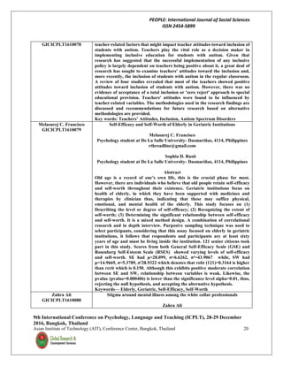 PEOPLE: International Journal of Social Sciences
ISSN 2454-5899
9th International Conference on Psychology, Language and Teaching (ICPLT), 28-29 December
2016, Bangkok, Thailand
Asian Institute of Technology (AIT), Conference Center, Bangkok, Thailand 20
GICICPLT1610078 teacher-related factors that might impact teacher attitudes toward inclusion of
students with autism. Teachers play the vital role as a decision maker in
implementing inclusive education for students with autism. Given that
research has suggested that the successful implementation of any inclusive
policy is largely dependent on teachers being positive about it, a great deal of
research has sought to examine teachers' attitudes toward the inclusion and,
more recently, the inclusion of students with autism in the regular classroom.
A review of four studies revealed that most of the teachers showed positive
attitudes toward inclusion of students with autism. However, there was no
evidence of acceptance of a total inclusion or 'zero reject' approach to special
educational provision. Teachers' attitudes were found to be influenced by
teacher-related variables. The methodologies used in the research findings are
discussed and recommendations for future research based on alternative
methodologies are provided.
Key words: Teachers’ Attitudes, Inclusion, Autism Spectrum Disorders
Melasurej C. Francisco
GICICPLT1610079
Self-Efficacy and Self-Worth of Elderly in Geriatric Institutions
Melasurej C. Francisco
Psychology student at De La Salle University- Dasmariñas, 4114, Philippines
rthreadline@gmail.com
Sophia D. Rusit
Psychology student at De La Salle University- Dasmariñas, 4114, Philippines
Abstract
Old age is a record of one’s own life, this is the crucial phase for most.
However, there are individuals who believe that old people retain self-efficacy
and self-worth throughout their existence. Geriatric institutions focus on
health of elderly, in which they have been supported with medicines and
therapies by clinician thus, indicating that these may suffice physical,
emotional, and mental health of the elderly. This study focuses on (1)
Describing the level or degree of self-efficacy; (2) Recognizing the extent of
self-worth; (3) Determining the significant relationship between self-efficacy
and self-worth. It is a mixed method design. A combination of correlational
research and in depth interview. Purposive sampling technique was used to
select participants, considering that this assay focused on elderly in geriatric
institutions, it follows that respondents and participants are at least sixty
years of age and must be living inside the institution. 121 senior citizens took
part in this study. Scores from both General Self-Efficacy Scale (GSE) and
Rosenberg Self-Esteem Scale (RSES) showed varying levels of self-efficacy
and self-worth. SE had μ=28.099, σ=6.6262, σ²=43.9067 while, SW had
μ=14.9669, σ=5.3789, σ²28.9322 which denotes that robt (121)=0.3164 is higher
than rcrit which is 0.150. Although this exhibits positive moderate correlation
between SE and SW, relationship between variables is weak. Likewise, the
pvalue (pvalue=0.000406) is lower than the significance level alpha=0.01, thus,
rejecting the null hypothesis, and accepting the alternative hypothesis.
Keywords— Elderly, Geriatric, Self-Efficacy, Self-Worth
Zahra Ali
GICICPLT1610080
Stigma around mental illness among the white collar professionals
Zahra Ali
 