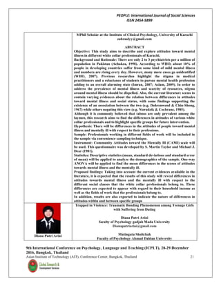 PEOPLE: International Journal of Social Sciences
ISSN 2454-5899
9th International Conference on Psychology, Language and Teaching (ICPLT), 28-29 December
2016, Bangkok, Thailand
Asian Institute of Technology (AIT), Conference Center, Bangkok, Thailand 21
MPhil Scholar at the Institute of Clinical Psychology, University of Karachi
zahraalyy@gmail.com
ABSTRACT
Objective: This study aims to describe and explore attitudes toward mental
illness in different white collar professionals of Karachi.
Background and Rationale: There are only 2 to 3 psychiatrists per a million of
population in Pakistan (Achakza, 1998). According to WHO, about 10% of
people in developing countries suffer from some kind of mild mental illness
and numbers are rising every day. However, many more cases go unidentified
(WHO, 2007). Previous researches highlight the stigma in medical
practitioners and a reluctance of students to pursue mental health profession
adding to an overall alarming state (Imran, 2007; Aslam, 2009). In order to
address the prevalence of mental illness and scarcity of resources, stigma
around mental illness should be dispelled. Also, the current literature seems to
contain varying evidences about the relation between differences in attitudes
toward mental illness and social status, with some findings supporting the
existence of an association between the two (e.g. Dohrenwend & Chin-Shong,
1967) while others negating this view (e.g. Nieradzik & Cochrane, 1985).
Although it is commonly believed that taboos are only prevalent among the
laymen, this research aims to find the differences in attitudes of various white
collar professionals and to highlight specific groups for future intervention.
Hypothesis: There will be differences in the attitudes of people toward mental
illness and mentally ill with respect to their professions.
Sample: Professionals working in different fields of work will be included in
the sample via convenience sampling technique.
Instrument: Community Attitudes toward the Mentally Ill (CAMI) scale will
be used. This questionnaire was developed by S. Martin Taylor and Michael J.
Dear (1981).
Statistics: Descriptive statistics (mean, standard deviations and standard error
of mean) will be applied to analyze the demographics of the sample. One-way
ANOVA will be applied to find the mean differences in the scores of attitudes
towards mental illness and the mentally ill.
Proposed findings: Taking into account the current evidences available in the
literature, it is expected that the results of this study will reveal differences in
attitudes towards mental illness and the mentally ill with respect to the
different social classes that the white collar professionals belong to. These
differences are expected to appear with regard to their household income as
well as the fields of work that the professionals belong to.
In addition, results are also expected to indicate the nature of differences in
attitudes within and between specific groups
Diana Putri Arini
Trapped in Violence: Traumatic Bonding Phenomenon among Teenage Girls
with Suffering from Dating
Diana Putri Arini
faculty of Psychology gadjah Mada University
Dianaputriarini@gmail.com
Mutingatu Sholichah
Faculty of Psychology Ahmad Dahlan University
 