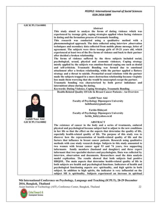 PEOPLE: International Journal of Social Sciences
ISSN 2454-5899
9th International Conference on Psychology, Language and Teaching (ICPLT), 28-29 December
2016, Bangkok, Thailand
Asian Institute of Technology (AIT), Conference Center, Bangkok, Thailand 22
GICICPLT1610081
Abstract
This study aimed to analyze the forms of dating violence which was
experienced by teenage girls, coping strategies applied when facing violences
in dating and the formation process of traumatic bonding.
This research was conducted using a qualitative method with a
phenomenological approach. The data collected using interview ,observation
techniques and secondary data collected from mobile phone message, letter of
agreement. The subjects were three teenage girls of 19-21 years old, which
experienced at least two of the five forms of violence and back to their partner
after decided a broken relationship.
The forms of violence suffered by the three subjects included social,
psychological, sexual, physical and economic violences. Coping strategy
mostly applied by the subjects was emotion-focused coping one such as denial
and self-criticism. Traumatic Bonding was formed due to emotional
attachment after a broken relationship, while the partner applied a flattery
strategy and a threat to suicide. Premarital sexual relations with the partner
made the subjects trapped in a more destruction relationship because virginity
loss made them worrying that she would be unaccepted except the partner.
Traumatic bonding was characterized by both power imbalance and
intermittent abuse during the dating.
Keywords: Dating Violence, Coping Strategies, Traumatic Bonding
Luthfi Noor Aini
GICICPLT1610082
Health-Related Quality Of Life In Breast Cancer Patients : An Overview
Luthfi Noor Aini
Faculty of Psychology Diponegoro University
luthfinaini@gmail.com
Farida Hidayati
Faculty of Psychology Diponegoro University
farida_hid@yahoo.co.id
ABSTRACT
The existence of cancer in the body and a series of treatments, endured
physical and psychological because subject had to adjust to the new conditions
in her life so that the effect on the aspects that determine the quality of life,
especially health-related quality of life. The purpose of this study was to
discover how the representation of health-related quality of life and the
factors that influence in breast cancer patients. Research using qualitative
methods with case study research design. Subjects in this study amounted to
two women with breast cancer aged 53 and 74 years, two supporting
informants family members (husband and daughter) and three expert
informant that two specialist doctors and psychologists. Data was collected by
interview, observation and documents. Researchers used the data analysis
model explication. The results showed that both subjects had positive
HRQOL. The main aspects that determine health-related quality of life in
both subjects are health and psychological functions. Indicators of health and
psychological functioning aspects are: spirituality, and high spirits in both
subject. In addition to high spirits, the indicator is very influential on the
subject SH is spirituality. Subjects experienced an increase in spiritual
 