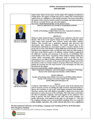 PEOPLE: International Journal of Social Sciences
ISSN 2454-5899
9th International Conference on Psychology, Language and Teaching (ICPLT), 28-29 December
2016, Bangkok, Thailand
Asian Institute of Technology (AIT), Conference Center, Bangkok, Thailand 23
matters than before breast cancer. In the subject MY emphasis on indicators
of high spirits. The support of family that given to subject MY is instrumental
support such as a willingness to take during treatment. The factors that affect
the quality of life related to positive health is knowledge and understanding of
the disease, economic factors, age and social support.
Keywords : Health Related Quality of Life, Breast Cancer.
Ima Fitri Sholichah
GICICPLT1610083
SOCIAL IDENTITY ON STUDENT MADURESE ETHNIC
Ima Fitri Sholichah
Faculty of Psychology, Gadjah Mada University, Yogyakarta, Indonesia
ima.fitri.s@mail.ugm.ac.id
ABSTRACT
Madurese ethnic student living in Yogyakarta has a dilemma with their social
identity. This is due to the negative stigma from society to Madurese ethnic
which makes them generally more exclusive group with fellow students
Madura. This research uses a qualitative approach with interviews and
observations data collection technique. The results showed that in the
identification, individuals are encouraged to achieve a positive identity of the
group, this is in line with Michael A Hogg (2004) that social identity is formed
through social comparisons when a group feels better than any other group, it
will cause social identity positive. In addition, students Madura emphasized
the difference in-group and out-group in the process of establishing their
social identity in the colony, Yogyakarta. When students Madura joining the
various ethnic (out-group), their self-esteem tends to decline but their
cohesiveness is very high in Madura ethnical group (in-group). This is because
the individual who is a member of the group with negative images tend to feel
threatened, so they are trying to improve in-group cohesiveness. Because of it,
joining the in-group does not mean because it has advantages but they feel
threatened by the stigma.
Keyword: social identity, student, madurese ethnic.
Eprika Adhityani
GICICPLT1610084
Effect of Optimism, Religiosity, and Social Support on Subjective Well-being
Parents with Autism Spectrum Disorder (ASD) Children
Eprika Adhityani
Faculty of Psychology State Islamic University Syarif Hidayatullah Jakarta,
Faculty of Psychology Universitas Gadjah Mada, Indonesia
eprika.adhityani@mail.ugm.ac.id
Abstract
Caring for ASD children is not easy for any parent. Some of the obstacles that
must be faced by parents are finding the right treatment, financial burden to
finance the treatment, as well as the social stigma associated with disability.
Therefore, parents with ASD children susceptible to high levels of stress and
depression, as well as decrease of the well-being. This study aims to determine
the effect of optimism, religiosity, and social support on the subjective well-
being of parents who have children with ASD with control variables are
gender and income. Total subjects in this study are 102 people (N = 102) and
the sampling technique used is non-probability sampling. Data were analyzed
using multiple regression. The results showed that there was a significant
 