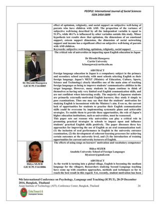 PEOPLE: International Journal of Social Sciences
ISSN 2454-5899
9th International Conference on Psychology, Language and Teaching (ICPLT), 28-29 December
2016, Bangkok, Thailand
Asian Institute of Technology (AIT), Conference Center, Bangkok, Thailand 24
effect of optimism, religiosity, and social support on subjective well-being of
parents who have children with ASD. The proportion of the variance of
subjective well-being described by all the independent variable is equal to
51.9%, while 48.1% is influenced by other variables outside this study. Minor
hypothesis test results show that optimism, the dimensions of an emotional
support, esteem support dimension, the dimension of social networking
support and income has a significant effect on subjective well-being of parents
with ASD children.
Keywords: subjective well-being, optimism, religiosity, social support
Dr Hiroshi Hasegawa
GICICPLT1610085
The critical role of universities in impacting upon English education in Japan
Dr Hiroshi Hasegawa
Curtin University
h.hasegawa@curtin.edu.au
ABSTRACT
Foreign language education in Japan is a compulsory subject in the primary
and secondary school curricula, with most schools selecting English as their
foreign language. Japan’s MEXT (Ministry of Education, Culture, Sports,
Science and Technology) clearly identifies one of the main aims of teaching
foreign languages as being to improve students’ communicative abilities in the
target language. However, many students in Japan continue to think of
themselves as having only very limited oral English communication skills, and
are not confident when interacting orally. The majority of Japanese students
are primarily externally-motivated English learners; they study it simply to
pass examinations. Thus one may say that that the students’ motivation for
studying English is inconsistent with the Ministry’s aim. Even so, the current
lack of opportunities for students to practise their English communication
skills could be overcome by implementing systematic plans and achievable
strategies. To enable them to provide these opportunities, the role of Japan’s
higher education institutions, such as universities, must be reassessed.
This paper sets out reasons why universities can play a critical role in
promoting practical strategies in schools to impact upon and influence
students’ practical English skills positively. The paper discusses three key
approaches for improving the use of English as an oral communication tool:
(1) the inclusion of oral performance in English in the university entrance
examination, (2) the development of coherent learning processes for achieving
certain outcomes at the university level, and (3) the introduction of training
opportunities for current university lecturers of English.
Hülya SEZER
GICICPLT1610086
The effects of using songs on learners’ motivation and vocabulary competence
Hülya SEZER
Anadolu University School of Foreign Languages
hlyasezer@gmail.com
ABSTRACT
As the world is turning into a global village, English is becoming the medium
language for the villagers. Researchers studying Second Language teaching
have come up with countless approaches, methods and techniques so far to
reach the best result in this regard. Yet, recently, student motivation has been
 