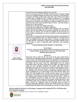 PEOPLE: International Journal of Social Sciences
ISSN 2454-5899
9th International Conference on Psychology, Language and Teaching (ICPLT), 28-29 December
2016, Bangkok, Thailand
Asian Institute of Technology (AIT), Conference Center, Bangkok, Thailand 25
the main focus of the language syllabi all over the world.
The use of songs can raise the intrinsic motivation levels of students leading
them to learn English language and culture more effectively via boosting their
vocabulary knowledge. In this respect, this study seeks to find out the effects
of using songs on English learners’ vocabulary competence. To accomplish
this, a 6-week lesson plan was designed. The study was carried out with 40
elementary level students at the Preparatory School of Anadolu University, a
state university in the central Anatolian region of Turkey. The study aimed to
find answers to these questions:
(1) Does the use of songs raise student motivation?
(2) Does the use of songs boost vocabulary competence?
Concerning these questions, three different data collecting tools were utilized.
Firstly, a pre-test and a follow-up test on target vocabulary were used in every
lesson. Also, an extensive test was taken by students at the end of the six
weeks. Finally, a questionnaire was given to students to ask their opinions on
the process.
Test results were interpreted with the help of both qualitative and quantitative
analysis. The questionnaire data was calculated based on a five-point Likert
scale. The findings showed that using songs in vocabulary learning process
was quite effective. Furthermore, students expressed positive opinions on the
use of songs in terms of improving their motivation and vocabulary
competence.
Meraj Ahmad
GICICPLT1610087
Mustafa Mahmud and His Thoughts: A Critical Study
Meraj Ahmad
Centre for Arabic and African Studies, School of Languages, Literature and
Cultural Studies, Jawaharlal Nehru University, New Delhi, India
ahmadmerajjnu@gmail.com
ABSTRACT
This paper aims to study the life and works of the great Arabic literary
scholar and an established medical practitioner, Dr. Mustafa Mahmud. Being
a man of science, Dr. Mahmud had always been inquisitive in nature and had
addressed his queries in a scientific manner. He had written over 150 books in
his lifetime and this paper traces his transformation from the secular
materialistic stage to the mystic (sufi) stage (1954-2009). The approach of the
study has been essentially analytical and critical using both primary
(Shahidun Ala Asrehi, Dar al-Ma’rif, Cairo, 1989, etc) and secondary sources.
The method of study has been inductive, descriptive and scientific in nature.
Dr. Mahmud’s life had been devoted to questioning standard beliefs and
finally establishing his own understanding of the much debated religion and
faith. The long standing issue of faith meeting science was of utmost
importance to the doctor. My synopsis presents a proposed chapterisation of
the complete works dividing the analysis broadly into four parts – his life in
the socio-political scenario of Egypt; his works and achievements; an
analytical study of the development of his thought, considering both pre- and
post-Islamic faith; and an analytical assessment of his literary work. This
paper examines Dr. Mahmud’s quest for knowledge under the light of
Marxism, Naturalism, Bhaktism, and life after death and his later on bend
towards faith and Sufism. My work presents an overview of a man’s life in
 