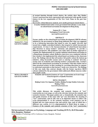 PEOPLE: International Journal of Social Sciences
ISSN 2454-5899
9th International Conference on Psychology, Language and Teaching (ICPLT), 28-29 December
2016, Bangkok, Thailand
Asian Institute of Technology (AIT), Conference Center, Bangkok, Thailand 27
of textual function through lexical choices, the articles show that Mother
Teresa’s portrayal has been represented and constructed with specific lexical
choices in the text organization of The New York Times in the past four
decades.
Keywords: critical discourse analysis, news media portrayal, lexical choices
Samson H. L. Yuen
GICICPLT1608061
A teacher-initiated innovation versus government-led schemes: a case study
on school-based curriculum development in Hong Kong
Samson H. L. Yuen
Nottingham Trent University
tpsyenglish@gmail.com
ABSTRACT
Former studies on the school-based curriculum development (SBCD) schemes
initiated by the government in Hong Kong indicated that what was supposed
to be a bottom-up innovation that aimed to cater for pupils’ diversity had
turned into a highly centralized initiative that targeted to satisfy bureaucratic
requirements. At issue is the bureaucratization of school-based innovations
that threatens to usurp teachers’ autonomy and judgment. To provide a
different perspective, this qualitative case study takes an insider approach to
examine the implementation of a teacher-initiated school-based curriculum in
a Hong Kong secondary school. Reflective interviews were conducted with the
four teachers who implemented the school-based curriculum at the classroom
level. The findings showed that all teachers felt positive about the bottom-up
initiative, citing favourable reasons such as catering to students’ diversity,
saving costs on textbooks and reducing teachers’ preparation time. Teachers
delivered the school-based curriculum in accordance with their beliefs and at
times practiced artistry in their teaching by exercising discretion in response
to contextual constraints so that learners’ needs were catered for. The findings
of this case study thus contrast sharply with the former top-down SBCD
schemes initiated by the government which addressed official concerns rather
than pupils’ needs.
DENG CHAOQUN
GICICPLT1610071
Semantic and Syntactic Features of “Aru” Construction on Event Usage
–from Perspective of Qualia Structure
DENG CHAOQUN
Beijing Center For Japanese Studies, Beijing Foreign Studies University
Beijing, China
koeru101@hotmail.com
Abstract
This article discusses the semantic and syntactic features of "aru"
construction on event usage, as well as the relevance between the semantic and
syntactic structure. This paper pointes out: a. Semantically, the semantic type
and qualia structure of the noun with “ga” case determines the meaning of
"aru" construction, and its telic role is an important means to achieve the
event interpretation; b. As for syntactic structure, event sentences can be
divided into two types--process type and activity type, each of which has a
different case system, so it is ungrammatical to blend them in usage; c.
Features of the semantic and syntactic structure of the “aru” construction
 
