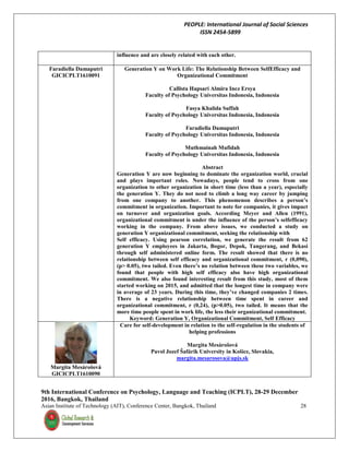 PEOPLE: International Journal of Social Sciences
ISSN 2454-5899
9th International Conference on Psychology, Language and Teaching (ICPLT), 28-29 December
2016, Bangkok, Thailand
Asian Institute of Technology (AIT), Conference Center, Bangkok, Thailand 28
influence and are closely related with each other.
Faradiella Damaputri
GICICPLT1610091
Generation Y on Work Life: The Relationship Between SelfEfficacy and
Organizational Commitment
Callista Hapsari Almira Inez Ersya
Faculty of Psychology Universitas Indonesia, Indonesia
Fasya Khalida Suffah
Faculty of Psychology Universitas Indonesia, Indonesia
Faradiella Damaputri
Faculty of Psychology Universitas Indonesia, Indonesia
Muthmainah Mufidah
Faculty of Psychology Universitas Indonesia, Indonesia
Abstract
Generation Y are now beginning to dominate the organization world, crucial
and plays important roles. Nowadays, people tend to cross from one
organization to other organization in short time (less than a year), especially
the generation Y. They do not need to climb a long way career by jumping
from one company to another. This phenomenon describes a person’s
commitment in organization. Important to note for companies, it gives impact
on turnover and organization goals. According Meyer and Allen (1991),
organizational commitment is under the influence of the person’s selfefficacy
working in the company. From above issues, we conducted a study on
generation Y organizational commitment, seeking the relationship with
Self efficacy. Using pearson correlation, we generate the result from 62
generation Y employees in Jakarta, Bogor, Depok, Tangerang, and Bekasi
through self administered online form. The result showed that there is no
relationship between self efficacy and organizational commitment, r (0,090),
(p> 0.05), two tailed. Even there’s no relation between these two variables, we
found that people with high self efficacy also have high organizational
commitment. We also found interesting result from this study, most of them
started working on 2015, and admitted that the longest time in company were
in average of 23 years. During this time, they’ve changed companies 2 times.
There is a negative relationship between time spent in career and
organizational commitment, r (0,24), (p>0.05), two tailed. It means that the
more time people spent in work life, the less their organizational commitment.
Keyword: Generation Y, Organizational Commitment, Self Efficacy
Margita Mesárošová
GICICPLT1610090
Care for self-development in relation to the self-regulation in the students of
helping professions
Margita Mesárošová
Pavol Jozef Šafárik University in Košice, Slovakia,
margita.mesarosova@upjs.sk
 