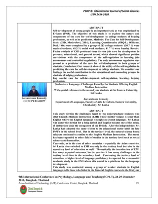 PEOPLE: International Journal of Social Sciences
ISSN 2454-5899
9th International Conference on Psychology, Language and Teaching (ICPLT), 28-29 December
2016, Bangkok, Thailand
Asian Institute of Technology (AIT), Conference Center, Bangkok, Thailand 29
ABSTRACT
Self-development of young people is an important task as was emphasized by
Erikson (1968). The objective of this study is to explore the nature and
components of the care for self-development in college students of helping
professions, as well as its predictors. Methods: The Care for Self-Development
Scale (CSD, Mesárošová, 2014), Learning Questionnaire (SRQ-L; Williams,
Deci, 1996) were completed by a group of 213 college students (50.7 % were
medical students, 49.3 % social work students, 81.7 % were female). Results:
Factor analysis of CSD produced three factors (the care for development in
personal, educational, and general areas), which showed significant positive
correlations with the components of the self-regulation in learning (the
autonomous and controlled regulation). The only autonomous regulation was
proved as a predictor of the care for self-development in both groups of
students. Conclusion: Our research showed the utility of the self-regulation in
predicting the care for self-development in college students. We consider our
findings the useful contribution to the educational and counseling process in
students of helping professions.
Key words: care for self-development, self-regulation, learning, helping
professions
Jeevaretnam Kennedy
GICICPLT1610077
Students vs. Language: Challenges Faced by the Students Offering English
Medium Instruction
With special reference to the second year students at the Eastern University,
Sri Lanka
Jeevaretnam Kennedy
Department of Languages, Faculty of Arts & Culture, Eastern University,
Chenkalady, Sri Lanka
ABSTRACT
This study verifies the challenges faced by the undergraduate students who
offer English Medium Instruction (EMI) whose mother tongue is other than
English where the English language is taught as second language. Sri Lanka
was under the British for a long period and English became one of the media
of instruction since the occupation of the British. After the independence, Sri
Lanka had adopted the same system to its educational sector until the late
1950’s in the school level. But in the tertiary level, the natural science based
subjects continued to confine to the English Medium Instruction. This trend
has been expanded to other field of studies in the tertiary level such as social
sciences and humanities.
Currently, as in the case of other countries – especially the Asian countries,
Sri Lanka also switched to EMI not only in the tertiary level but also in the
secondary level of education as well. Theoretically the introduction of EMI
has many expected outcomes, but in practice it has many challenges in the
tertiary level than in the secondary level. Concerning the tertiary level of
education, a higher level of language proficiency is expected for a successful
academic study in the EMI where this would be a platform for the language
development.
This study was conducted among a group of weaker students in English
language skills those who failed in the General English courses in the first year
 