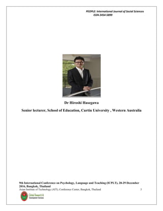 PEOPLE: International Journal of Social Sciences
ISSN 2454-5899
9th International Conference on Psychology, Language and Teaching (ICPLT), 28-29 December
2016, Bangkok, Thailand
Asian Institute of Technology (AIT), Conference Center, Bangkok, Thailand 3
Dr Hiroshi Hasegawa
Senior lecturer, School of Education, Curtin University , Western Australia
 