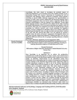 PEOPLE: International Journal of Social Sciences
ISSN 2454-5899
9th International Conference on Psychology, Language and Teaching (ICPLT), 28-29 December
2016, Bangkok, Thailand
Asian Institute of Technology (AIT), Conference Center, Bangkok, Thailand 31
Accordingly, this study aimed to investigate the probable impact of
reflectivity/impulsivity, as two learning styles in the cognitive domain, on pre-
intermediate Iranian EFL learners’ interaction by examining the level of
engagement with linguistic choices produced in language related episodes.
According to Storch (2008), elaborate engagement was operationalized as
instances of LREs where learners deliberated and discussed language items,
and limited engagement where one learner made a suggestion and the other
repeated, acknowledged or did not respond to the suggestion. Twenty-eight
female language learners were selected as the subjects of the study. Eysenck
Personality Questionnaire (1975) was used to determine the cognitive styles of
the learners. Then, they were assigned to one of the two dyadic groups: a dyad
containing two reflective learners, and a dyad containing two impulsive
learners. Learners completed two dictogloss tasks in two sessions. Their pair
talk during performing the tasks was tape-recorded and transcribed. Analysis
of the pair talk data showed that LREs were not affected by learners’
cognitive styles: the nature of learners’ engagement with linguistic choices in
both types of dyads ranged from elaborate to limited and there were not any
significant differences between the two groups regarding elaborate or limited
engagements.
Key words: reflectivity, impulsivity, level of engagement, LREs
Mostafa Mostakmeli
GICICPLT1610092
Investigation of the educational and administrative productivity level of
Iranian educational complexes and its associated challenges; Focusing on
studying educational complexes of South Khorasan Province
Mostafa Mostakmeli
PhD student of Higher Education Management. Shahid Beheshti University.
Tehran. Iran
ABSTRACT
Since knowledge is an important key to achieve the productivity,
competitiveness, wealth and prosperity in today’s society, most countries have
focused on strategies to develop human capital in order to gain access to better
quality of education. Improvements of the educational system have
traditionally been a challenging topic for scholars of management training and
executive manager of the education and training system. Approving a plan to
establish educational complexes in 1389 is one of the Iranian educational
policy to fulfill school-centered standards in order to reduce the educational
problems and to strengthen school units. This study aimed to examine
productivity of these educational complexes from the educational and
administrative aspects and associated challenges; therefore, it could be
considered a descriptive research. The population consisted of 154 rural
centers and 25 urban centers. According to Morgan table, 85 managers and
243 teachers were selected by stratified sampling according to each region.
Also, making interviews, resorting to the library and using two researcher
made questionnaires were used to collect data from administrators and
teachers. Content and face validity was examined through the theoretical
fundamentals and expert professors. Teachers’ questionnaire reliability was
calculated using Cronbach's alpha which was equal to 98.2. Administrators’
questionnaire reliability was calculated using Cronbach's alpha which was
equal to 95.8. To analyze the gathered data (percentage, frequency, charts and
 