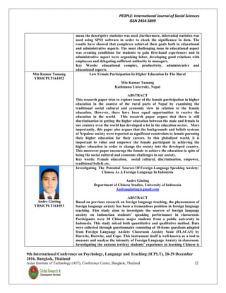 PEOPLE: International Journal of Social Sciences
ISSN 2454-5899
9th International Conference on Psychology, Language and Teaching (ICPLT), 28-29 December
2016, Bangkok, Thailand
Asian Institute of Technology (AIT), Conference Center, Bangkok, Thailand 32
mean the descriptive statistics was used ;furthermore, inferential statistics was
used using SPSS software in order to check the significance in data. The
results have showed that complexes achieved their goals both in educational
and administrative aspects. The most challenging issue in educational aspect
was creating conditions for students to gain first-hand experiences and in
administrative aspect were organizing labor, developing good relations with
employees and delegating sufficient authority to managers.
Key Words: educational complex, productivity, administrative and
educational aspects.
Min Kumar Tamang
YRSICPLT161052
Low Female Participation In Higher Education In The Rural
Min Kumar Tamang
Kathmanu University, Nepal
ABSTRACT
This research paper tries to explore issue of the female participation in higher
education in the context of the rural parts of Nepal by examining the
traditional social cultural and economic view in relation to the female
education. However, there have been equal opportunities to receive the
education in the world. This research paper argues that there is still
discrimination in getting the higher education between the male and female in
our country even the world has developed a lot in the education sector. More
importantly, this paper also argues that the backgrounds and beliefs systems
of Nepalese society were reported as significant constraints to female pursuing
their higher education for their careers. In this globalized world, it is
important to value and empower the female participant in achieving the
higher education in order to change the society into the developed country.
This moreover paper encourage the female to achieve the education in spite of
being the social cultural and economic challenges in our society.
Key words: Female education, social cultural, discrimination, empower,
traditional beliefs etc.
Andre Ginting
YRSICPLT161053
Investigating The Potential Sources Of Foreign Language Speaking Anxiety:
Chinese As A Foreign Language In Indonesia
Andre Ginting
Department of Chinese Studies, University of Indonesia
Andrepginting@gmail.com
ABSTRACT
Based on previous research on foreign language teaching, the phenomenon of
foreign language anxiety has been a tremendous problem in foreign language
teaching. This study aims to investigate the sources of foreign language
anxiety on Indonesian students’ speaking performance in classsroom.
Participants were 30 Chinese major students from a public university in
Indonesia. This study mixed both quantitative and qualitative method. Data
were collected through questionnaire consisting of 18-items questions adapted
from Foreign Language Anxiety Classroom Anxiety Scale (FLACAS) by
Horwitz, Horwitz, and Cope. This instrument itself is well-known as a tool to
measure and analyse the intensity of Foreign Language Anxiety in classroom.
Investigating the anxious tertiray students’ experience in learning Chinese is
 