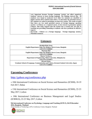 PEOPLE: International Journal of Social Sciences
ISSN 2454-5899
9th International Conference on Psychology, Language and Teaching (ICPLT), 28-29 December
2016, Bangkok, Thailand
Asian Institute of Technology (AIT), Conference Center, Bangkok, Thailand 33
very important because Foreign Language Anxiety can affect negatively
students’ interest to learn foreign language. The findings showed that 28
students were found at moderate level. Only two students are classified as
higher-anxious (HA) students than others. To determine the potential sources,
HA students are asked to participate an interview session. The result revealed
that there are two main potential sources of foreign language speaking
anxiety: 1) Chinese as a required course, 2) low-esteem to pronounce spoken
Chinese. This study suggests that the teacher has a crucial role, not only in
teaching but providing counseling to students who have problems in affective
aspects.
Keywords : Chinese as a foreign language; Foreign languange anxiety;
Potential resources
Listeners
Ibrahim Roke Sesay
English Department, Help The Helpless Sierra Leone, Bangkok
GICICPLT1608065
Mariama Bah
English Department, Help The Helpless Sierra Leone, Bangkok
GICICPLT1608066
Shayne Torikawa
Department of Engineering, Nihon University ,Shinjuku-ku
GICICPLT1610073
Hiromi Otaka
Graduate School of Language, Communication and Culture, Kwansei Gakuin University, Japan
GICICPLT1608063
Upcoming Conferences
http://gahssr.org/conference.php
» 10th International Conference on Social Science and Humanities (ICSSH), 18-19
Feb 2017, Dubai
» 13th International Conference on Social Science and Humanities (ICSSH), 22-23
May 2017, Lisbon
» 10th International Conference on Business Management and Legal Studies
(ICBMLS), 22-23 May 2017, Lisbon
 