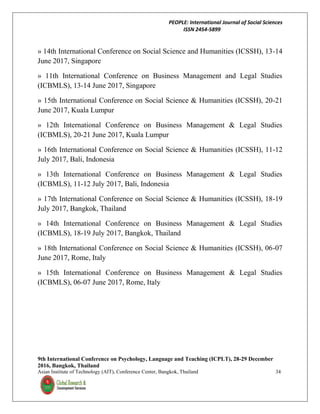 PEOPLE: International Journal of Social Sciences
ISSN 2454-5899
9th International Conference on Psychology, Language and Teaching (ICPLT), 28-29 December
2016, Bangkok, Thailand
Asian Institute of Technology (AIT), Conference Center, Bangkok, Thailand 34
» 14th International Conference on Social Science and Humanities (ICSSH), 13-14
June 2017, Singapore
» 11th International Conference on Business Management and Legal Studies
(ICBMLS), 13-14 June 2017, Singapore
» 15th International Conference on Social Science & Humanities (ICSSH), 20-21
June 2017, Kuala Lumpur
» 12th International Conference on Business Management & Legal Studies
(ICBMLS), 20-21 June 2017, Kuala Lumpur
» 16th International Conference on Social Science & Humanities (ICSSH), 11-12
July 2017, Bali, Indonesia
» 13th International Conference on Business Management & Legal Studies
(ICBMLS), 11-12 July 2017, Bali, Indonesia
» 17th International Conference on Social Science & Humanities (ICSSH), 18-19
July 2017, Bangkok, Thailand
» 14th International Conference on Business Management & Legal Studies
(ICBMLS), 18-19 July 2017, Bangkok, Thailand
» 18th International Conference on Social Science & Humanities (ICSSH), 06-07
June 2017, Rome, Italy
» 15th International Conference on Business Management & Legal Studies
(ICBMLS), 06-07 June 2017, Rome, Italy
 