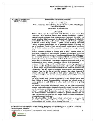 PEOPLE: International Journal of Social Sciences
ISSN 2454-5899
9th International Conference on Psychology, Language and Teaching (ICPLT), 28-29 December
2016, Bangkok, Thailand
Asian Institute of Technology (AIT), Conference Center, Bangkok, Thailand 4
Dr. Misal Nivrutti Vinayak
GICICPLT1610051
How should be the Primary Education?
Dr. Misal Nivrutti Vinayak
Arts, Commerce & Science College, Sonai, Tal- Newasa, Dist- Ahmednagar
(Maharashtra), India
nivruttimisal2010@gmail.com
ABSTRACT
Ancient Indian sages had emphatically said, “Nothing is more scared than
knowledge.” Even southern scholars were saying “Knowledge is power.”
Naturally, modern Indian social thinkers called knowledge as power. All
people including Raja Rammohan Roy, Lokhitwadi, Mahatma Jyotiba Fule,
Vishnushastri Chiplunkar, Lokmanya Tilak, Gopal Ganesh Agarkar,
Maharashi Vitthal Ramji Shinde, Rajarshi Shahu Maharaj, Mahatma
Gandhi, Karmveer Bhaurao Patil and Dr. Babasaheb Ambedkar accepted the
way of knowledge. They tried their best to bring all into the way of knowledge
like Brahmins and untouchables, men and women, old and young, rich and
poor.
Modern education system is in trouble from all side. Common people are
deprived of education. On the other side, education has been kept away from
life by putting differences between ‘knowledge and labour’. Lord Macaulay
had become the president of ‘The Committee of Public Instruction’ in 1934.
He brought ‘Theory of Percolation’ in the field of education. According to this
theory, Lord Macaulay said, “The higher education should be given to the
upper classes of society and then it would percolate to the lower classes.”
Mahatma Fule did not agree with Lord Macaulay’s theory of giving education
to special class. He thought that education was the only way for the well being
of Indian people. He presented the statement before Hunter Commission on
19th October, 1982. He put his revolutionary thoughts before the commission.
Mahatma Fule was the first person who presented his radical thoughts of
primary education. His demand was that primary education should be
compulsory and free. His dream was to spread education to all the common
people.
The deprived class in the village is in utter poverty. They are not ready to send
their children to school. There should be scholarship and prizes in order to
encourage them to send children to school and create interest in getting
education.
The primary education is ineffective for future life. We need to reconstruct
both the present education system and syllabus. We should give knowledge of
moral, machinery, health, agriculture and art. We should firm the base of
primary education. Late Ramkrushna More was right. He was of the opinion
that there should the competitive examination in primary education till 4th
class. It was in interest of the deprived people but his dream did not complete.
We should complete his dream.
The education officer should inspect primary school once in a month. He
should visit schools without information and present clear report. This would
create discipline and firm the base of primary education.
 