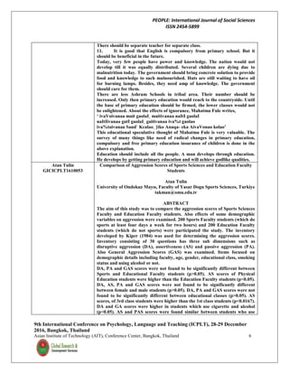 PEOPLE: International Journal of Social Sciences
ISSN 2454-5899
9th International Conference on Psychology, Language and Teaching (ICPLT), 28-29 December
2016, Bangkok, Thailand
Asian Institute of Technology (AIT), Conference Center, Bangkok, Thailand 6
There should be separate teacher for separate class.
11. It is good that English is compulsory from primary school. But it
should be beneficial in the future.
Today, very few people have power and knowledge. The nation would not
develop till it was equally distributed. Several children are dying due to
malnutrition today. The government should bring concrete solution to provide
food and knowledge to such malnourished. Huts are still waiting to have oil
for burning lamps. Besides, they need amp of knowledge. The government
should care for them.
There are less Ashram Schools in tribal area. Their number should be
increased. Only then primary education would reach to the countryside. Until
the base of primary education should be firmed, the lower classes would not
be enlightened. About the effects of ignorance, Mahatma Fule writes,
‘ ivaVoivanaa mait gaolaI¸ maitivanaa naItI gaolaI
naItIivanaa gatI gaolaI¸ gaitivanaa iva%t gaolao
iva%taivanaa Saud` Kcalao¸ [tko Anaqa- eka AivaVonao kolao’
This educational speculative thought of Mahatma Fule is very valuable. The
survey of many things like need of radical changes in primary education,
compulsory and free primary education insurance of children is done in the
above explanation.
Education should include all the people. A man develops through education.
He develops by getting primary education and will achieve godlike qualities.
Atan Tulin
GICICPLT1610053
Comparison of Aggression Scores of Sports Sciences and Education Faculty
Students
Atan Tulin
University of Ondokuz Mayıs, Faculty of Yasar Dogu Sports Sciences, Turkiye
takman@omu.edu.tr
ABSTRACT
The aim of this study was to compare the aggression scores of Sports Sciences
Faculty and Education Faculty students. Also effects of some demographic
variables on aggression were examined. 200 Sports Faculty students (which do
sports at least four days a week for two hours) and 200 Education Faculty
students (which do not sports) were participated the study. The inventory
developed by Kiper (1984) was used for determining the aggression scores.
Inventory consisting of 30 questions has three sub dimensions such as
disruptive aggression (DA), assertiveness (AS) and passive aggression (PA).
Also General Aggression Scores (GAS) was examined. Items focused on
demographic details including faculty, age, gender, educational class, smoking
status and using alcohol or not.
DA, PA and GAS scores were not found to be significantly different between
Sports and Educational Faculty students (p>0.05). AS scores of Physical
Education students were higher than the Education Faculty students (p<0.05).
DA, AS, PA and GAS scores were not found to be significantly different
between female and male students (p>0.05). DA, PA and GAS scores were not
found to be significantly different between educational classes (p>0.05). AS
scores, of 3rd class students were higher than the 1st class students (p<0.0167).
DA and GA scores were higher in students which use cigarette and alcohol
(p<0.05). AS and PAS scores were found similar between students who use
 