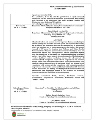 PEOPLE: International Journal of Social Sciences
ISSN 2454-5899
9th International Conference on Psychology, Language and Teaching (ICPLT), 28-29 December
2016, Bangkok, Thailand
Asian Institute of Technology (AIT), Conference Center, Bangkok, Thailand 7
cigarette and alcohol (p>0.05).
As a conclusion, it can be said that participation in sports increased
assertiveness, did not influence the aggression level of gender. Assertiveness
levels increased as the educational class study increased. Smoking and
drinking increased the levels of DA and GA.
Keywords: Sports, Aggression, Assertiveness
Low Suet Fin
GICICPLT1610054
Educational Beliefs and Passion Among Preservice Teachers: A Comparative
Study Between Malaysia and China
Zahari Ishak & Low Suet Fin
Department of Educational Psychology and Counseling, Faculty of Education
University Malaya 50603 Kuala Lumpur
mlowsf@gmail.com
ABSTRACT
Educational beliefs and passion are two important factors contributing to
teachers’ quality in a successful education system. The objective of this study
was to identify the correlation between the sub-constructs of educational
beliefs and sub-constructs of passion among preservice teachers. The sample
consisted of 409 preservice teachers from Malaysia and China. Results
demonstrated that Malaysian preservice teachers scored the highest mean for
traditionalism whereas the Chinese preservice teachers obtained the highest
mean for romanticism. As for passion, the Malaysian and Chinese preservice
teachers reported the highest mean in harmonious passion. The findings also
revealed significant positive correlations between the sub-constructs of
educational beliefs and passion except between progressivism and obsessive
passion. Among the Chinese preservice teachers, significant correlations were
found between the sub-constructs of educational beliefs and passion except
romanticism with passion criteria, romanticism with harmonious passion,
progressivism with obsessive passion and lastly traditionalism with obsessive
passion. Besides that, the findings also highlighted the correlation between
traditionalism and harmonious passion as the strongest for Malaysian
preservice teachers and the Chinese preservice teachers.
Keywords: Educational Beliefs, Passion, Pre-Service Teachers,
Traditionalism, Progressivism, Romanticism, Harmonious Passion and
Obsessive Passion
Callista Hapsari Almira
Inez Ersya
GICICPLT1610055
Generation Y on Work Life: The Relationship Between SelfEfficacy
and Organizational
Commitment
Callista Hapsari Almira Inez Ersya
Faculty of Psychology Universitas Indonesia, Indonesia
Fasya Khalida Suffah
Faculty of Psychology Universitas Indonesia, Indonesia
 