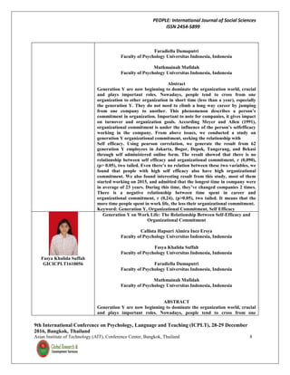 PEOPLE: International Journal of Social Sciences
ISSN 2454-5899
9th International Conference on Psychology, Language and Teaching (ICPLT), 28-29 December
2016, Bangkok, Thailand
Asian Institute of Technology (AIT), Conference Center, Bangkok, Thailand 8
Faradiella Damaputri
Faculty of Psychology Universitas Indonesia, Indonesia
Muthmainah Mufidah
Faculty of Psychology Universitas Indonesia, Indonesia
Abstract
Generation Y are now beginning to dominate the organization world, crucial
and plays important roles. Nowadays, people tend to cross from one
organization to other organization in short time (less than a year), especially
the generation Y. They do not need to climb a long way career by jumping
from one company to another. This phenomenon describes a person’s
commitment in organization. Important to note for companies, it gives impact
on turnover and organization goals. According Meyer and Allen (1991),
organizational commitment is under the influence of the person’s selfefficacy
working in the company. From above issues, we conducted a study on
generation Y organizational commitment, seeking the relationship with
Self efficacy. Using pearson correlation, we generate the result from 62
generation Y employees in Jakarta, Bogor, Depok, Tangerang, and Bekasi
through self administered online form. The result showed that there is no
relationship between self efficacy and organizational commitment, r (0,090),
(p> 0.05), two tailed. Even there’s no relation between these two variables, we
found that people with high self efficacy also have high organizational
commitment. We also found interesting result from this study, most of them
started working on 2015, and admitted that the longest time in company were
in average of 23 years. During this time, they’ve changed companies 2 times.
There is a negative relationship between time spent in career and
organizational commitment, r (0,24), (p>0.05), two tailed. It means that the
more time people spent in work life, the less their organizational commitment.
Keyword: Generation Y, Organizational Commitment, Self Efficacy
Fasya Khalida Suffah
GICICPLT1610056
Generation Y on Work Life: The Relationship Between Self-Efficacy and
Organizational Commitment
Callista Hapsari Almira Inez Ersya
Faculty of Psychology Universitas Indonesia, Indonesia
Fasya Khalida Suffah
Faculty of Psychology Universitas Indonesia, Indonesia
Faradiella Damaputri
Faculty of Psychology Universitas Indonesia, Indonesia
Muthmainah Mufidah
Faculty of Psychology Universitas Indonesia, Indonesia
ABSTRACT
Generation Y are now beginning to dominate the organization world, crucial
and plays important roles. Nowadays, people tend to cross from one
 