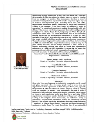 PEOPLE: International Journal of Social Sciences
ISSN 2454-5899
9th International Conference on Psychology, Language and Teaching (ICPLT), 28-29 December
2016, Bangkok, Thailand
Asian Institute of Technology (AIT), Conference Center, Bangkok, Thailand 9
organization to other organization in short time (less than a year), especially
the generation Y. They do not need to climb a long way career by jumping
from one company to another. This phenomenon describes a person’s
commitment in organization. Important to note for companies, it gives impact
on turnover and organization goals. According Meyer and Allen (1991),
organizational commitment is under the influence of the person’s self-efficacy
working in the company. From above issues, we conducted a study on
generation Y organizational commitment, seeking the relationship with self-
efficacy. Using pearson correlation, we generate the result from 62 generation
Y employees in Jakarta, Bogor, Depok, Tangerang, and Bekasi through self-
administered online form. The result showed that there is no relationship
between self-efficacy and organizational commitment, r (0,090), (p> 0.05),
two-tailed. Even there’s no relation between these two variables, we found
that people with high self-efficacy also have high organizational commitment.
We also found interesting result from this study, most of them started working
on 2015, and admitted that the longest time in company were in average of 2-3
years. During this time, they’ve changed companies 2 times. There is a
negative relationship between time spent in career and organizational
commitment, r (-0,24), (p>0.05), two-tailed. It means that the more time
people spent in work-life, the less their organizational commitment.
Keyword: Generation Y, Organizational Commitment, Self-Efficacy
Muthmainah Mufidah
GICICPLT1610057
Generation Y on Work Life: The Relationship Between Self Efficacy and
Organizational Commitment
Callista Hapsari Almira Inez Ersya
Faculty of Psychology Universitas Indonesia, Indonesia
Fasya Khalida Suffah
Faculty of Psychology Universitas Indonesia, Indonesia
Faradiella Damaputri
Faculty of Psychology Universitas Indonesia, Indonesia
Muthmainah Mufidah
Faculty of Psychology Universitas Indonesia, Indonesia
ABSTRACT
Generation Y are now beginning to dominate the organization world, crucial
and plays important roles. Nowadays, people tend to cross from one
organization to other organization in short time (less than a year), especially
the generation Y. They do not need to climb a long way career by jumping
from one company to another. This phenomenon describes a person’s
commitment in organization. Important to note for companies, it gives impact
on turnover and organization goals. According Meyer and Allen (1991),
organizational commitment is under the influence of the person’s self efficacy
working in the company. From above issues, we conducted a study on
generation Y organizational commitment, seeking the relationship with self
efficacy. Using pearson correlation, we generate the result from 62 generation
Y employees in Jakarta, Bogor, Depok, Tangerang, and Bekasi through self
administered online form. The result showed that there is no relationship
 