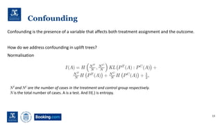 Confounding
Confounding is the presence of a variable that affects both treatment assignment and the outcome.
How do we address confounding in uplift trees?
Normalisation
13
NT and NC are the number of cases in the treatment and control group respectively.
N is the total number of cases. A is a test. And H(.) is entropy.
 