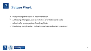 Future Work
• Incorporating other types of recommendation
• Addressing other goals, such as reduction of cycle time and waste
• Adjusting for unobserved confounding effects
• Conducting complimentary evaluations such as randomised experiments
18
 