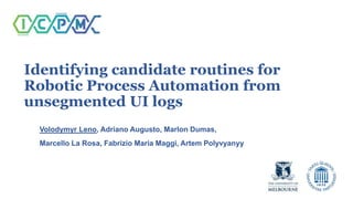 Identifying candidate routines for
Robotic Process Automation from
unsegmented UI logs
Volodymyr Leno, Adriano Augusto, Marlon Dumas,
Marcello La Rosa, Fabrizio Maria Maggi, Artem Polyvyanyy
 