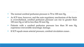  The normal cerebral perfusion pressure is 70 to 100 mm Hg.
 As ICP rises, however, and the auto regulatory mechanism of the brain
is overwhelmed, cerebral perfusion pressure can rise to greater than
100 mm Hg or fall to less than 50 mm Hg.
 Patients with a cerebral perfusion pressure less than 50 mm Hg
experience irreversible neurologic damage.
 If ICP equals mean arterial pressure, cerebral circulation ceases .
 