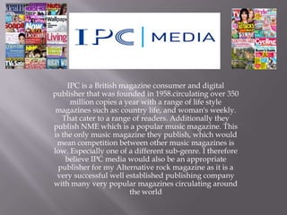 IPC is a British magazine consumer and digital
publisher that was founded in 1958.circulating over 350
million copies a year with a range of life style
magazines such as: country life, and woman's weekly.
That cater to a range of readers. Additionally they
publish NME which is a popular music magazine. This
is the only music magazine they publish, which would
mean competition between other music magazines is
low. Especially one of a different sub-genre. I therefore
believe IPC media would also be an appropriate
publisher for my Alternative rock magazine as it is a
very successful well established publishing company
with many very popular magazines circulating around
the world

 