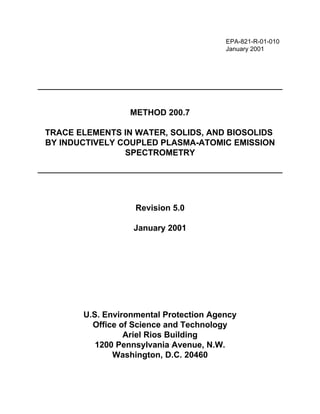 EPA-821-R-01-010
January 2001
METHOD 200.7
TRACE ELEMENTS IN WATER, SOLIDS, AND BIOSOLIDS
BY INDUCTIVELY COUPLED PLASMA-ATOMIC EMISSION
SPECTROMETRY
Revision 5.0
January 2001
U.S. Environmental Protection Agency
Office of Science and Technology
Ariel Rios Building
1200 Pennsylvania Avenue, N.W.
Washington, D.C. 20460
 