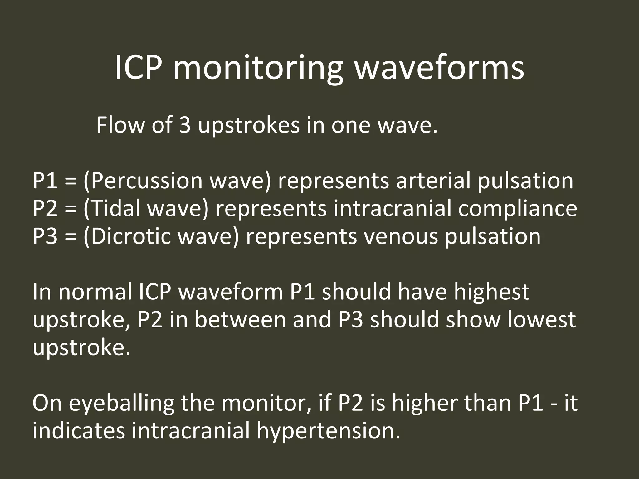 ICP monitoring waveforms
Flow of 3 upstrokes in one wave.
P1 = (Percussion wave) represents arterial pulsation
P2 = (Tidal wave) represents intracranial compliance
P3 = (Dicrotic wave) represents venous pulsation
In normal ICP waveform P1 should have highest
upstroke, P2 in between and P3 should show lowest
upstroke.
On eyeballing the monitor, if P2 is higher than P1 - it
indicates intracranial hypertension.
 