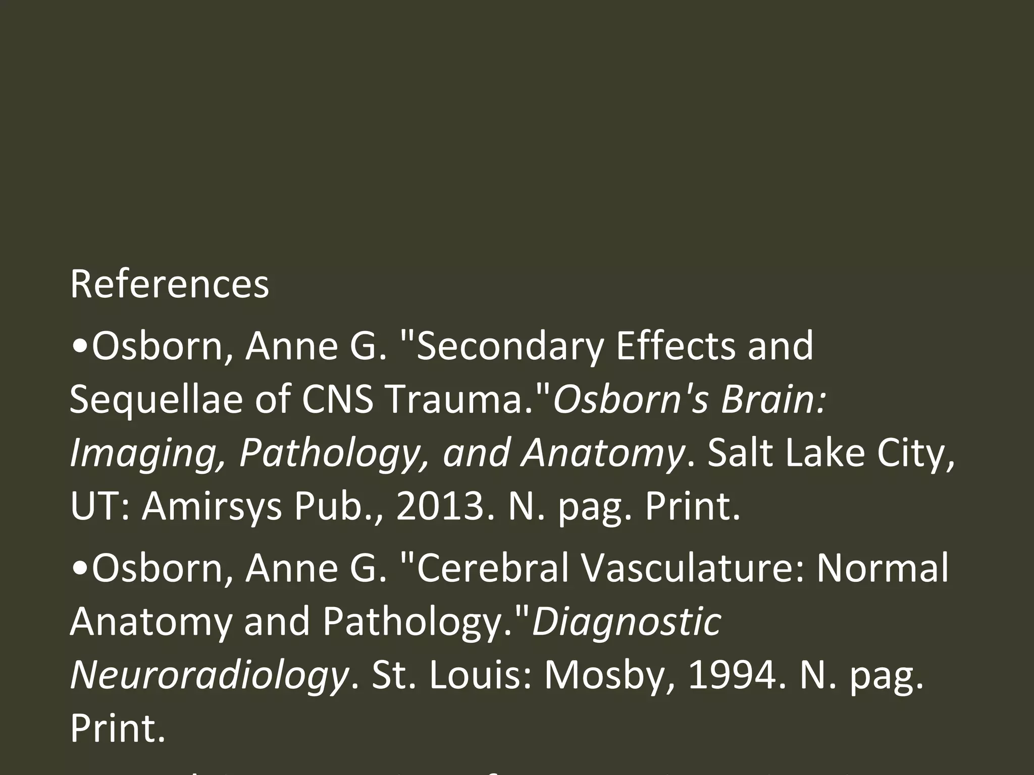 References
•Osborn, Anne G. "Secondary Effects and
Sequellae of CNS Trauma."Osborn's Brain:
Imaging, Pathology, and Anatomy. Salt Lake City,
UT: Amirsys Pub., 2013. N. pag. Print.
•Osborn, Anne G. "Cerebral Vasculature: Normal
Anatomy and Pathology."Diagnostic
Neuroradiology. St. Louis: Mosby, 1994. N. pag.
Print.
 