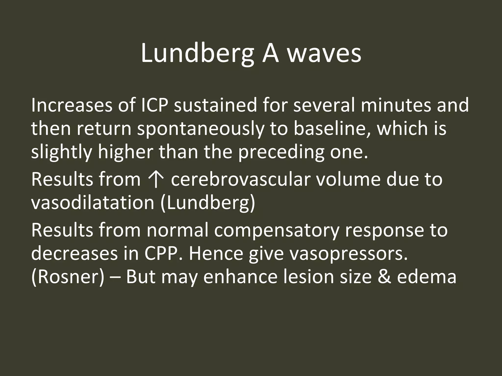 Lundberg A waves
Increases of ICP sustained for several minutes and
then return spontaneously to baseline, which is
slightly higher than the preceding one.
Results from ↑ cerebrovascular volume due to
vasodilatation (Lundberg)
Results from normal compensatory response to
decreases in CPP. Hence give vasopressors.
(Rosner) – But may enhance lesion size & edema
 
