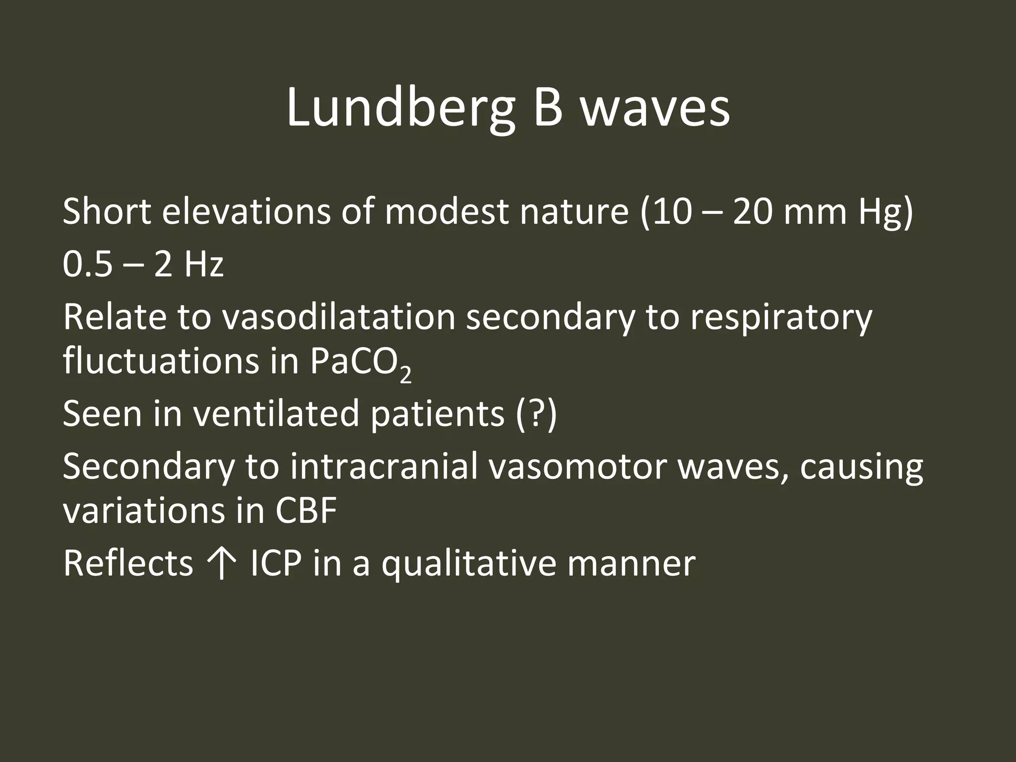 Lundberg B waves
Short elevations of modest nature (10 – 20 mm Hg)
0.5 – 2 Hz
Relate to vasodilatation secondary to respiratory
fluctuations in PaCO2
Seen in ventilated patients (?)
Secondary to intracranial vasomotor waves, causing
variations in CBF
Reflects ↑ ICP in a qualitative manner
 