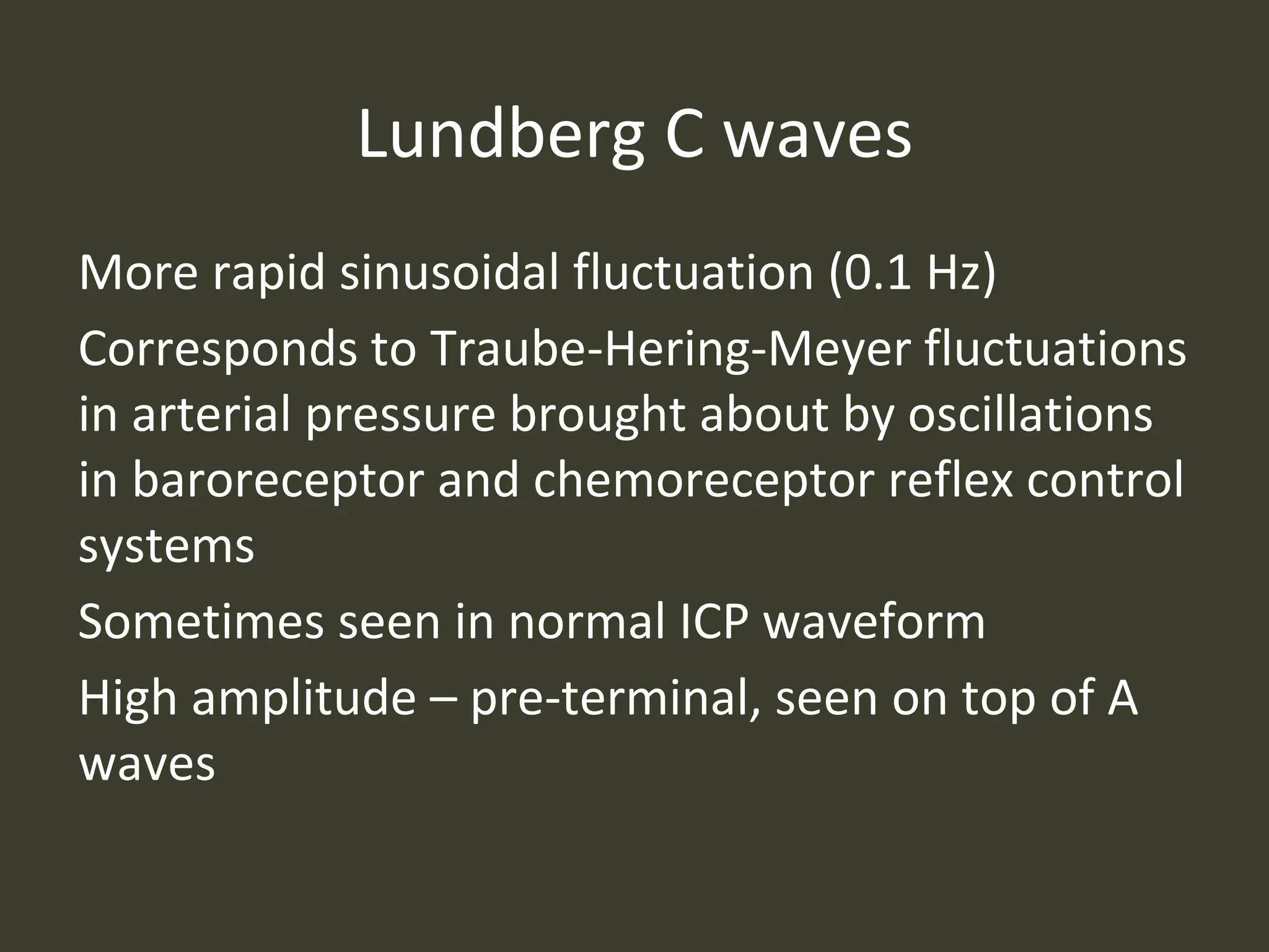 Lundberg C waves
More rapid sinusoidal fluctuation (0.1 Hz)
Corresponds to Traube-Hering-Meyer fluctuations
in arterial pressure brought about by oscillations
in baroreceptor and chemoreceptor reflex control
systems
Sometimes seen in normal ICP waveform
High amplitude – pre-terminal, seen on top of A
waves
 
