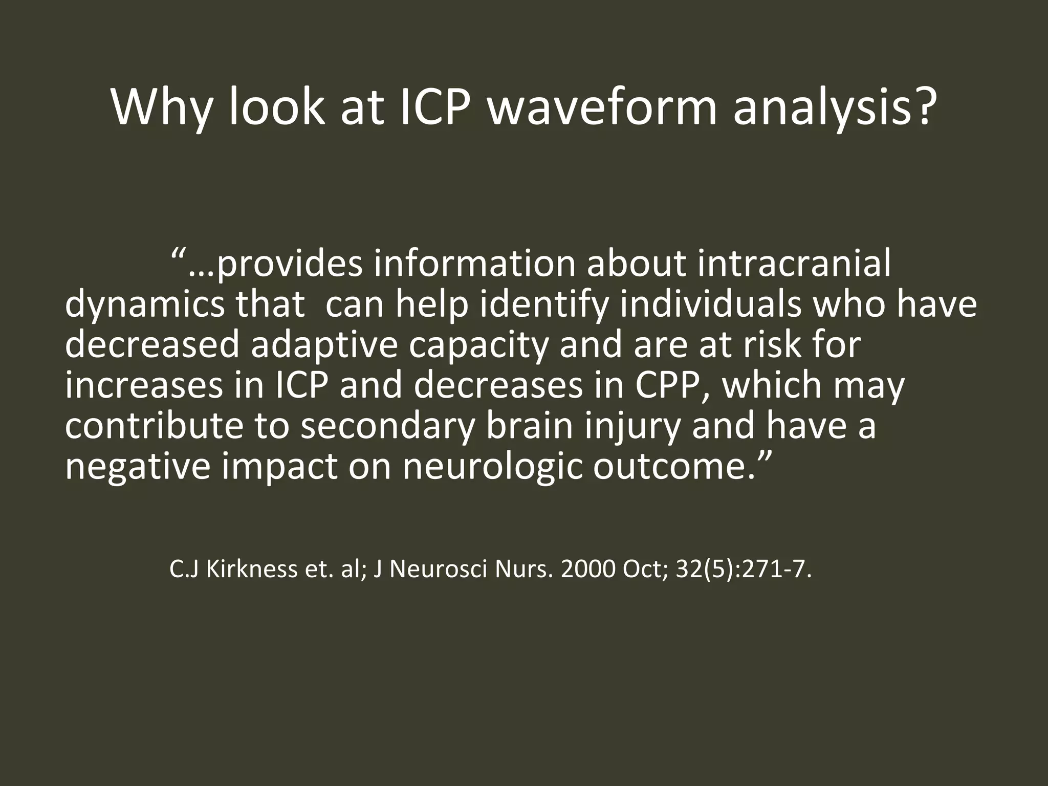 Why look at ICP waveform analysis?
“…provides information about intracranial
dynamics that can help identify individuals who have
decreased adaptive capacity and are at risk for
increases in ICP and decreases in CPP, which may
contribute to secondary brain injury and have a
negative impact on neurologic outcome.”
C.J Kirkness et. al; J Neurosci Nurs. 2000 Oct; 32(5):271-7.
 