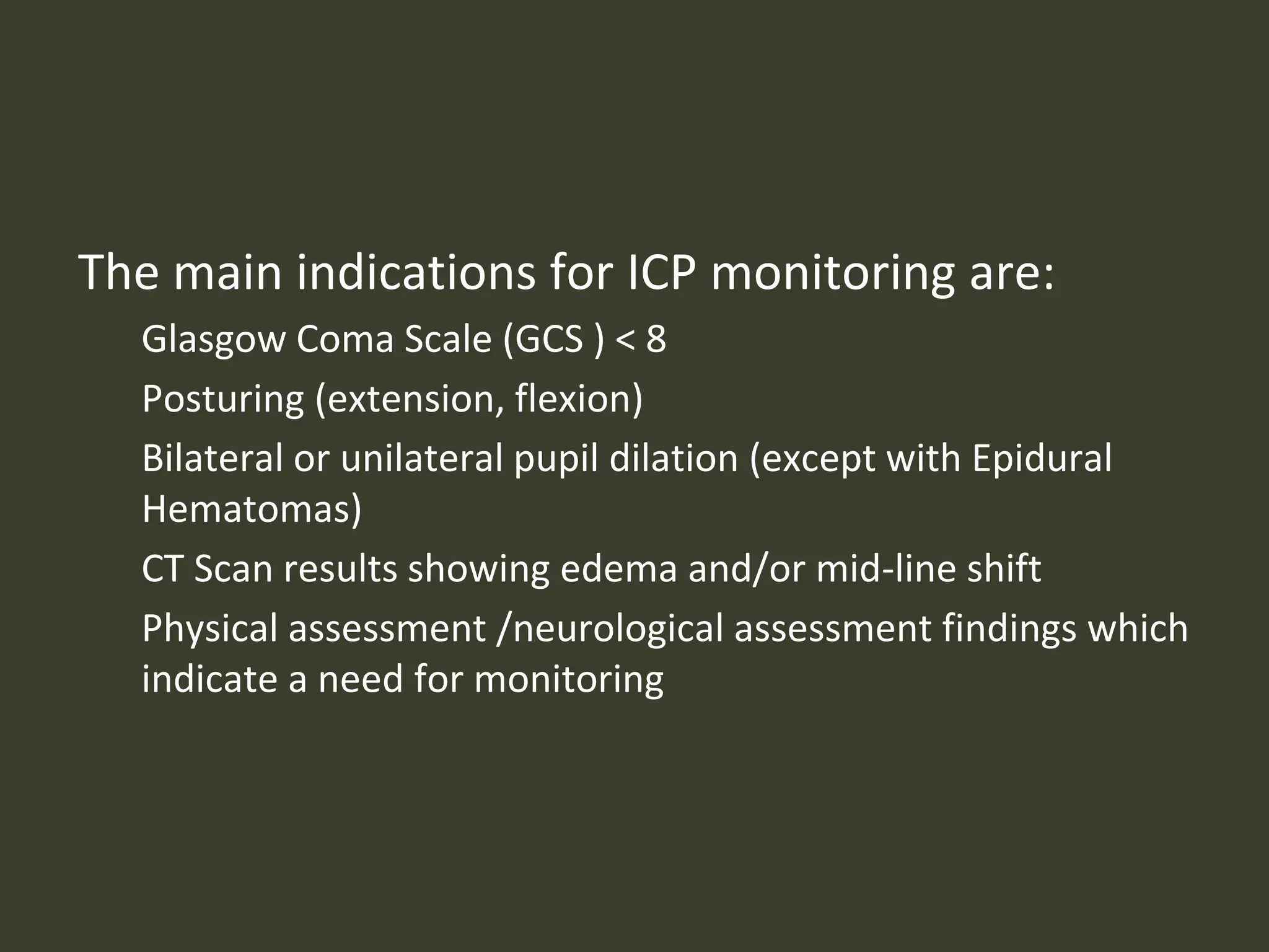 The main indications for ICP monitoring are:
Glasgow Coma Scale (GCS ) < 8
Posturing (extension, flexion)
Bilateral or unilateral pupil dilation (except with Epidural
Hematomas)
CT Scan results showing edema and/or mid-line shift
Physical assessment /neurological assessment findings which
indicate a need for monitoring
 