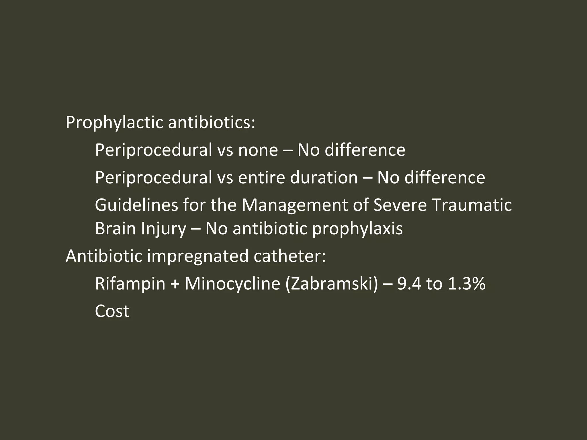 Prophylactic antibiotics:
Periprocedural vs none – No difference
Periprocedural vs entire duration – No difference
Guidelines for the Management of Severe Traumatic
Brain Injury – No antibiotic prophylaxis
Antibiotic impregnated catheter:
Rifampin + Minocycline (Zabramski) – 9.4 to 1.3%
Cost
 
